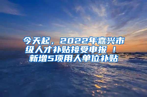 今天起，2022年嘉兴市级人才补贴接受申报 ! 新增5项用人单位补贴