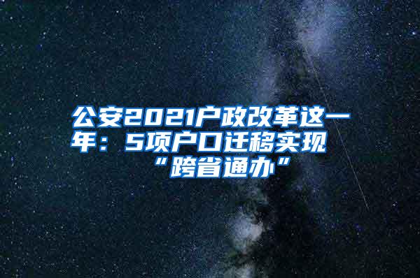 公安2021户政改革这一年：5项户口迁移实现“跨省通办”