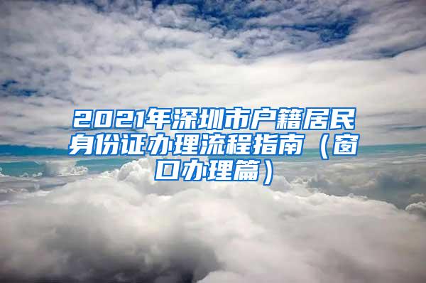 2021年深圳市户籍居民身份证办理流程指南（窗口办理篇）