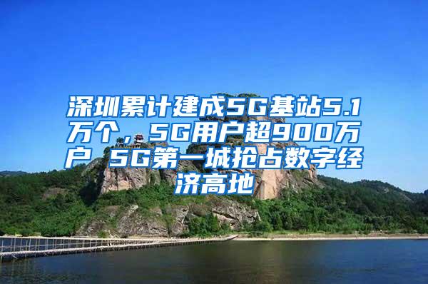 深圳累计建成5G基站5.1万个，5G用户超900万户 5G第一城抢占数字经济高地