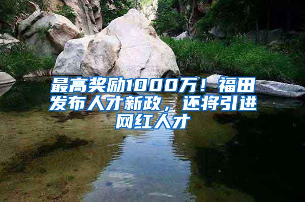 最高奖励1000万！福田发布人才新政，还将引进网红人才