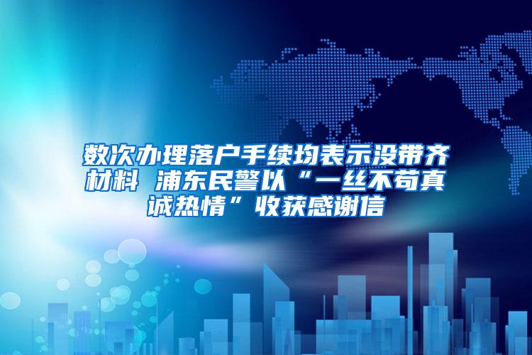 数次办理落户手续均表示没带齐材料 浦东民警以“一丝不苟真诚热情”收获感谢信