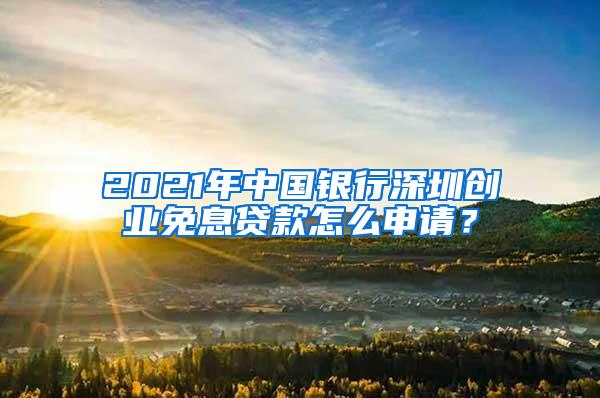 2021年中国银行深圳创业免息贷款怎么申请？