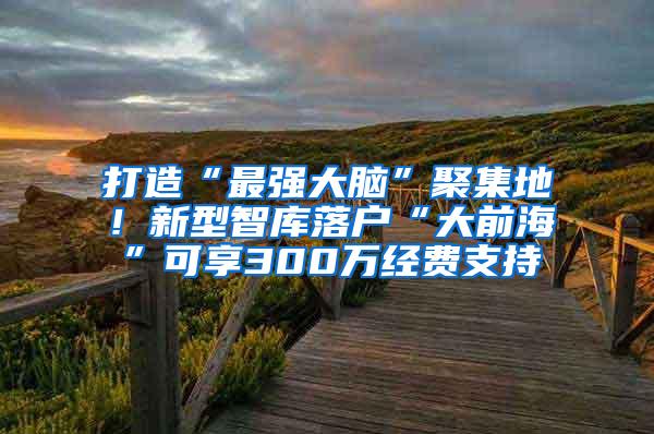 打造“最强大脑”聚集地！新型智库落户“大前海”可享300万经费支持