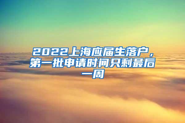 2022上海应届生落户，第一批申请时间只剩最后一周