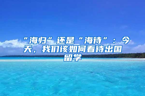 “海归”还是“海待”：今天，我们该如何看待出国留学