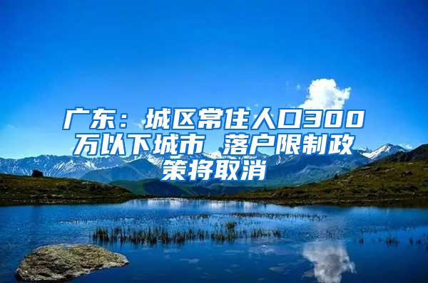 广东：城区常住人口300万以下城市 落户限制政策将取消