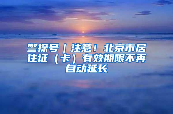 警探号｜注意！北京市居住证（卡）有效期限不再自动延长