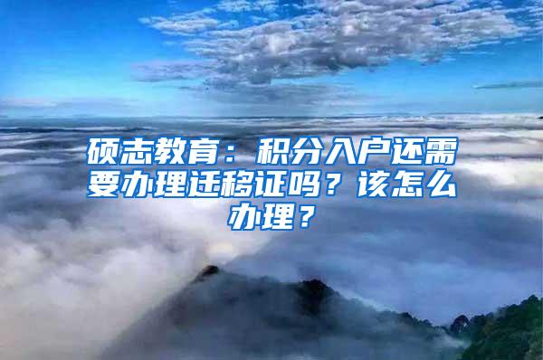 硕志教育：积分入户还需要办理迁移证吗？该怎么办理？