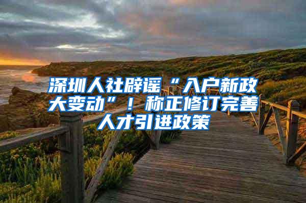 深圳人社辟谣“入户新政大变动”！称正修订完善人才引进政策