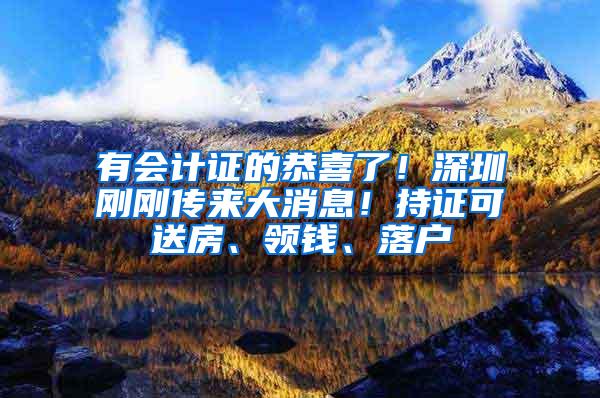 有会计证的恭喜了！深圳刚刚传来大消息！持证可送房、领钱、落户