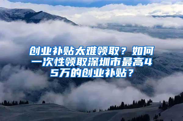 创业补贴太难领取？如何一次性领取深圳市最高45万的创业补贴？