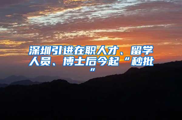 深圳引进在职人才、留学人员、博士后今起“秒批”