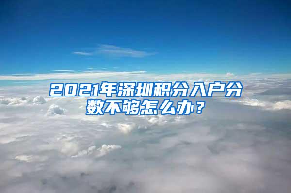 2021年深圳积分入户分数不够怎么办？