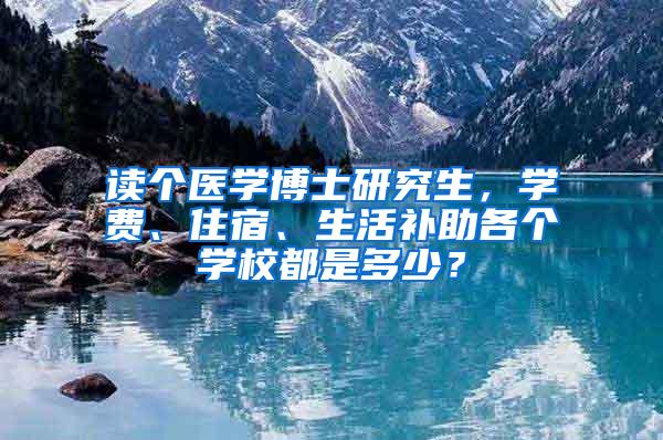 读个医学博士研究生，学费、住宿、生活补助各个学校都是多少？