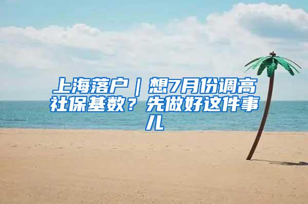 上海落户｜想7月份调高社保基数？先做好这件事儿