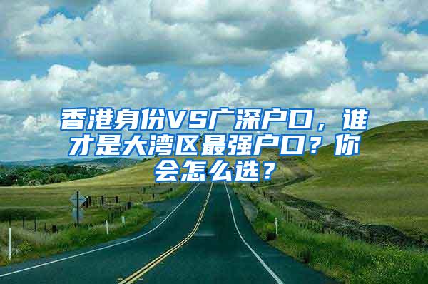 香港身份VS广深户口，谁才是大湾区最强户口？你会怎么选？