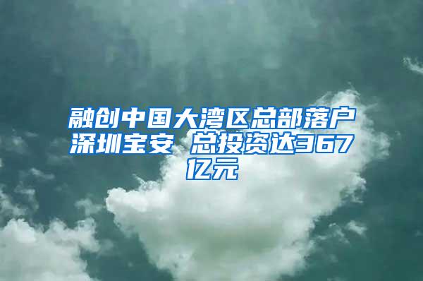 融创中国大湾区总部落户深圳宝安 总投资达367亿元