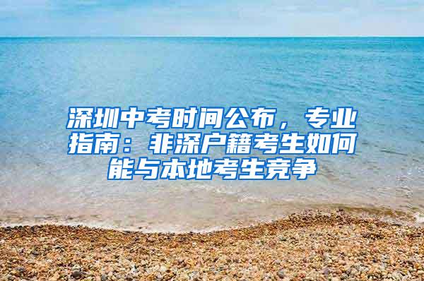 深圳中考时间公布，专业指南：非深户籍考生如何能与本地考生竞争