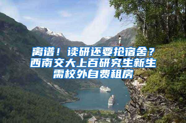 离谱！读研还要抢宿舍？西南交大上百研究生新生需校外自费租房