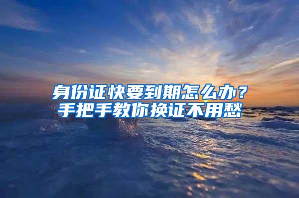 身份证快要到期怎么办？手把手教你换证不用愁