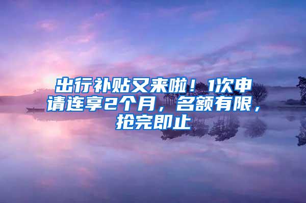 出行补贴又来啦！1次申请连享2个月，名额有限，抢完即止