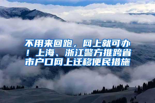 不用来回跑，网上就可办！上海、浙江警方推跨省市户口网上迁移便民措施