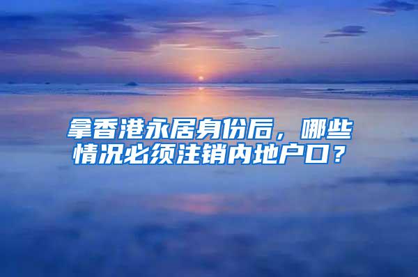 拿香港永居身份后，哪些情况必须注销内地户口？