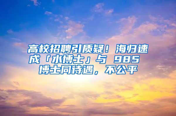 高校招聘引质疑！海归速成「水博士」与 985 博士同待遇，不公平