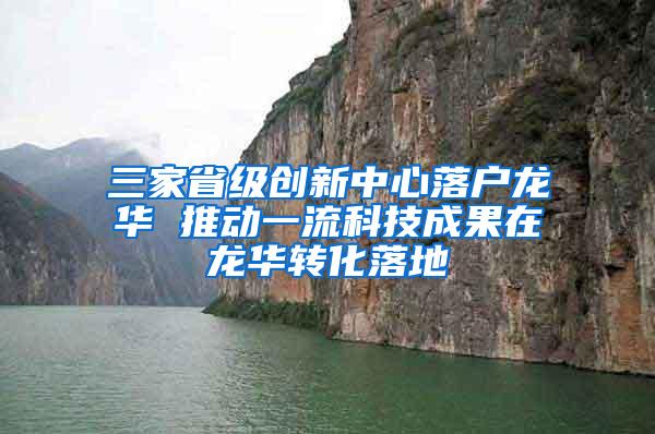 三家省级创新中心落户龙华 推动一流科技成果在龙华转化落地