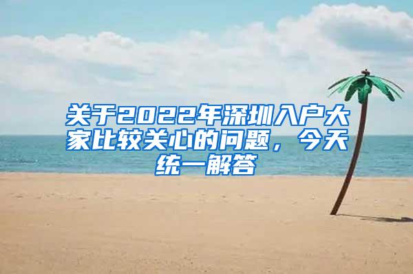 关于2022年深圳入户大家比较关心的问题，今天统一解答