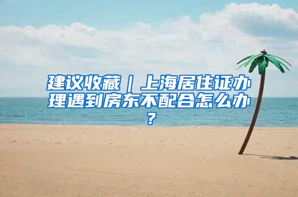 建议收藏｜上海居住证办理遇到房东不配合怎么办？