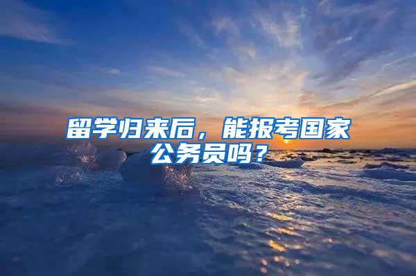 留学归来后，能报考国家公务员吗？