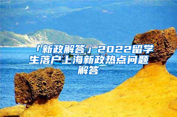 「新政解答」2022留学生落户上海新政热点问题解答