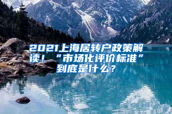 2021上海居转户政策解读！“市场化评价标准”到底是什么？