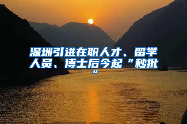 深圳引进在职人才、留学人员、博士后今起“秒批”