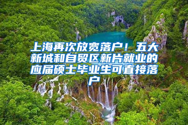 上海再次放宽落户！五大新城和自贸区新片就业的应届硕士毕业生可直接落户