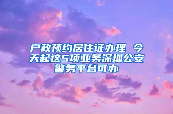 户政预约居住证办理 今天起这5项业务深圳公安警务平台可办