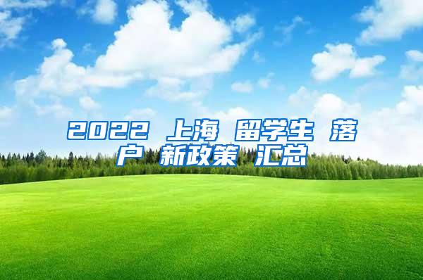 2022 上海 留学生 落户 新政策 汇总