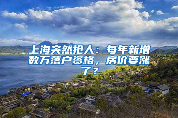 上海突然抢人：每年新增数万落户资格，房价要涨了？