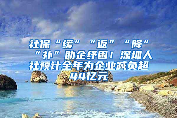 社保“缓”“返”“降”“补”助企纾困！深圳人社预计全年为企业减负超44亿元