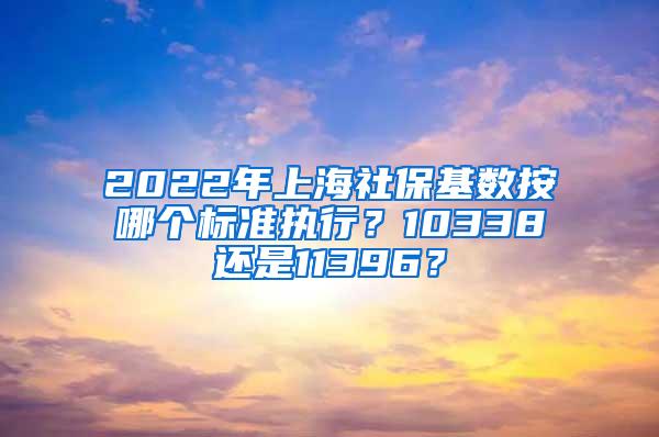 2022年上海社保基数按哪个标准执行？10338还是11396？