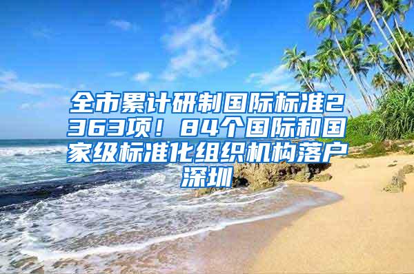 全市累计研制国际标准2363项！84个国际和国家级标准化组织机构落户深圳