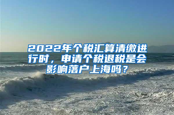 2022年个税汇算清缴进行时，申请个税退税是会影响落户上海吗？