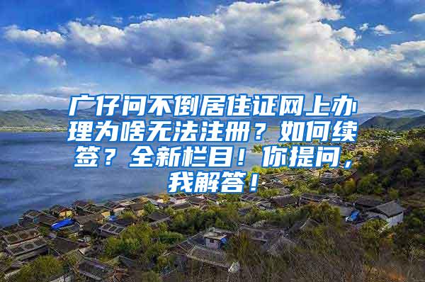 广仔问不倒居住证网上办理为啥无法注册？如何续签？全新栏目！你提问，我解答！