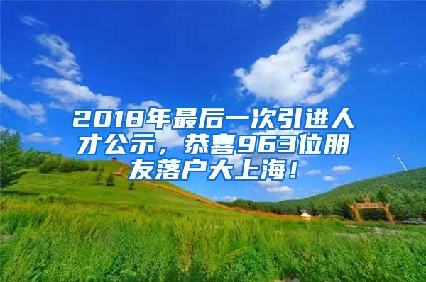 2018年最后一次引进人才公示，恭喜963位朋友落户大上海！