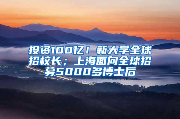 投资100亿！新大学全球招校长；上海面向全球招募5000多博士后