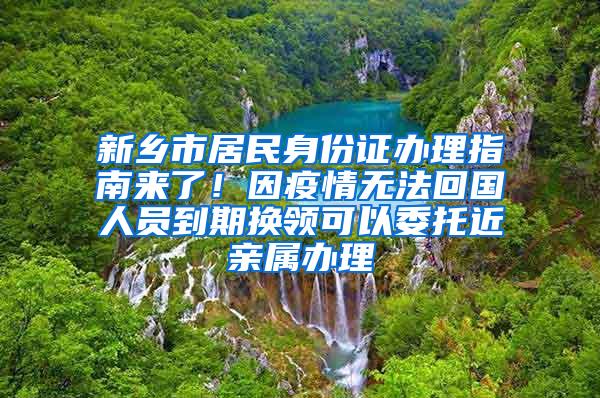 新乡市居民身份证办理指南来了！因疫情无法回国人员到期换领可以委托近亲属办理