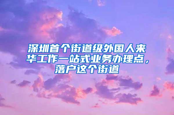 深圳首个街道级外国人来华工作一站式业务办理点，落户这个街道