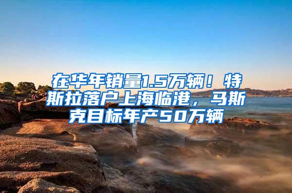 在华年销量1.5万辆！特斯拉落户上海临港，马斯克目标年产50万辆